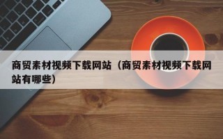潮州商贸素材视频下载网站（商贸素材视频下载网站有哪些）