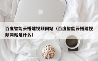 潮州百度智能云搭建视频网站（百度智能云搭建视频网站是什么）