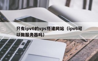 潮州只有ipv6的vps搭建网站（ipv6可以做服务器吗）