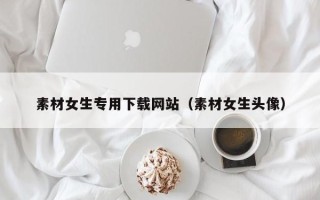 潮州素材女生专用下载网站（素材女生头像）